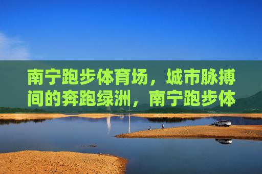 南宁跑步体育场，城市脉搏间的奔跑绿洲，南宁跑步体育场，城市脉搏的奔跑绿洲