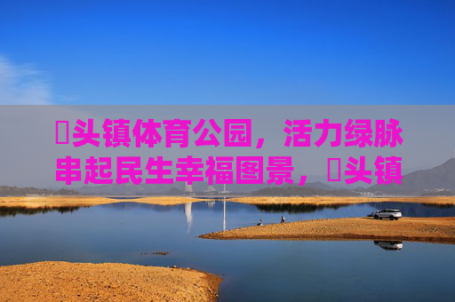 琯头镇体育公园，活力绿脉串起民生幸福图景，琯头镇体育公园，活力绿脉串起民生幸福图景