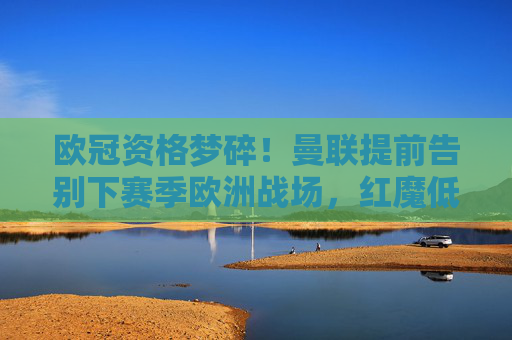 欧冠资格梦碎！曼联提前告别下赛季欧洲战场，红魔低谷期何解？欧冠资格梦碎！曼联提前告别欧洲赛场，红魔低谷何解？