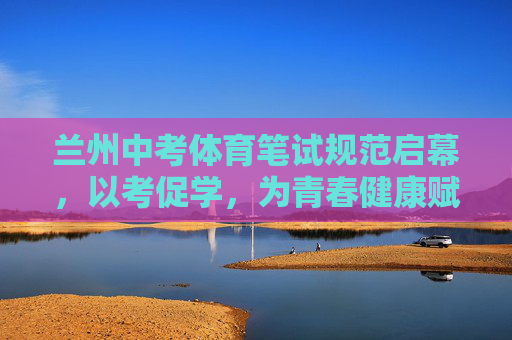 兰州中考体育笔试规范启幕，以考促学，为青春健康赋能，兰州中考体育笔试规范启幕 以考促学为青春健康赋能