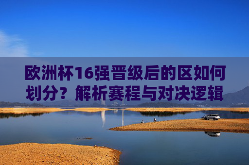 欧洲杯16强晋级后的区如何划分?解析赛程与对决逻辑,欧洲杯16强分区与赛程对决逻辑解析 欧洲杯16强晋级后的区如何划分?解析赛程与对决逻辑,欧洲杯16强分区与赛程对决逻辑解析