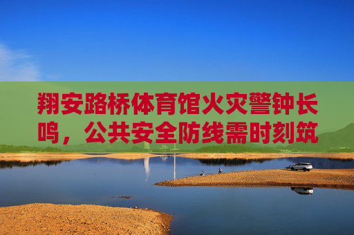 翔安路桥体育馆火灾警钟长鸣，公共安全防线需时刻筑牢，翔安路桥体育馆火灾警钟长鸣，筑牢公共安全防线
