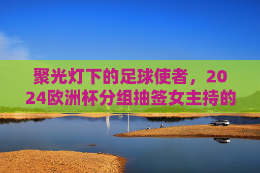 聚光灯下的足球使者,2024欧洲杯分组抽签女主持的舞台魅力,聚光灯下的足球使者,2024欧洲杯抽签女主持舞台魅力 聚光灯下的足球使者,2024欧洲杯分组抽签女主持的舞台魅力,聚光灯下的足球使者,2024欧洲杯抽签女主持舞台魅力