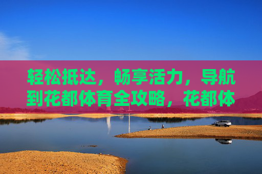 轻松抵达，畅享活力，导航到花都体育全攻略，花都体育全攻略，轻松抵达，畅享活力