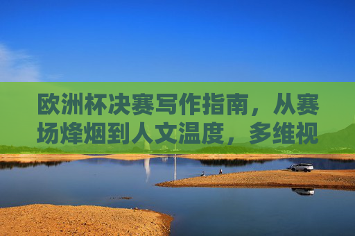 欧洲杯决赛写作指南，从赛场烽烟到人文温度，多维视角定格足球史诗，欧洲杯决赛写作指南，从赛场烽烟到人文温度，多维视角定格足球史诗