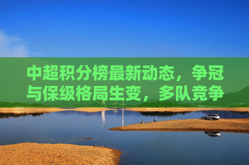 中超积分榜最新动态，争冠与保级格局生变，多队竞争白热化，中超积分榜，争冠保级格局生变，多队竞争白热化