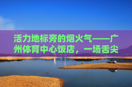 活力地标旁的烟火气——广州体育中心饭店，一场舌尖与运动的奇妙邂逅，活力地标烟火气，舌尖运动奇妙邂逅