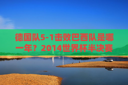 德国队5-1击败巴西队是哪一年?2014世界杯半决赛的经典战役,2014世界杯半决赛,德国5-1巴西经典战役 德国队5-1击败巴西队是哪一年?2014世界杯半决赛的经典战役,2014世界杯半决赛,德国5-1巴西经典战役