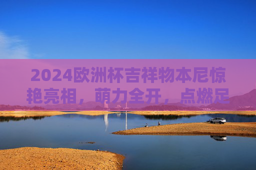 2024欧洲杯吉祥物本尼惊艳亮相，萌力全开，点燃足球激情，2024欧洲杯吉祥物本尼惊艳亮相，点燃足球激情
