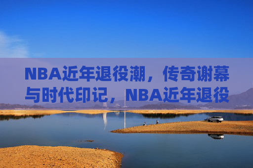 NBA近年退役潮,传奇谢幕与时代印记,NBA近年退役潮,传奇谢幕的时代印记 NBA近年退役潮,传奇谢幕与时代印记,NBA近年退役潮,传奇谢幕的时代印记