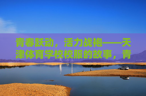 青春跃动，活力战袍——天津体育学校校服的故事，青春活力战袍，天津体育学校校服的故事