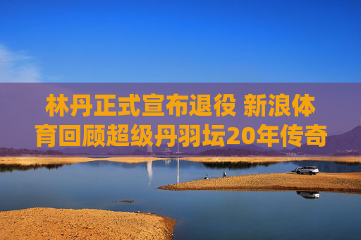 林丹正式宣布退役 新浪体育回顾超级丹羽坛20年传奇生涯，林丹退役，羽坛20年传奇生涯回顾