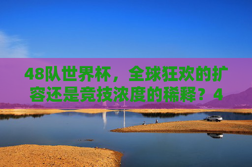 48队世界杯，全球狂欢的扩容还是竞技浓度的稀释？48队世界杯，狂欢扩容还是竞技稀释？