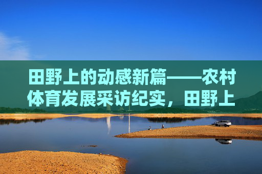 田野上的动感新篇——农村体育发展采访纪实，田野上的动感新篇——农村体育发展采访纪实
