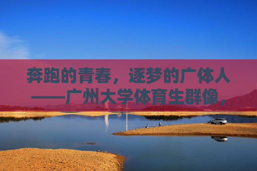 奔跑的青春，逐梦的广体人——广州大学体育生群像，奔跑的青春，逐梦的广体人