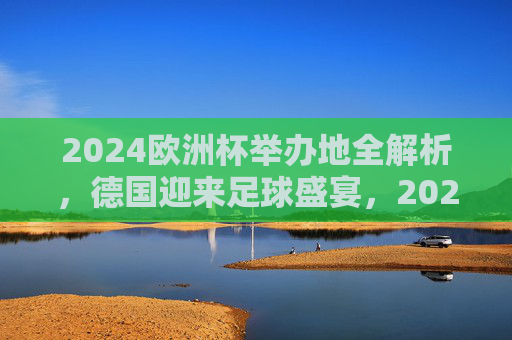 2024欧洲杯举办地全解析，德国迎来足球盛宴，2024欧洲杯举办地全解析，德国迎来足球盛宴