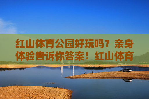 红山体育公园好玩吗？亲身体验告诉你答案！红山体育公园亲身体验，好玩吗？答案在此！