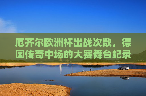 厄齐尔欧洲杯出战次数，德国传奇中场的大赛舞台纪录，厄齐尔欧洲杯出战次数，德国传奇中场的大赛舞台纪录