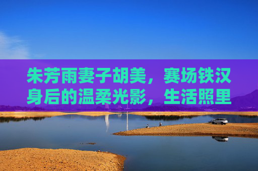 朱芳雨妻子胡美，赛场铁汉身后的温柔光影，生活照里的真实模样