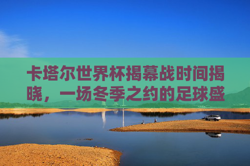 卡塔尔世界杯揭幕战时间揭晓，一场冬季之约的足球盛宴启幕，卡塔尔世界杯揭幕战，冬季足球盛宴启幕
