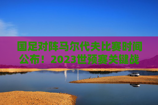 国足对阵马尔代夫比赛时间公布！2023世预赛关键战来袭，球迷速来围观，国足VS马尔代夫世预赛时间公布！关键战球迷速围观