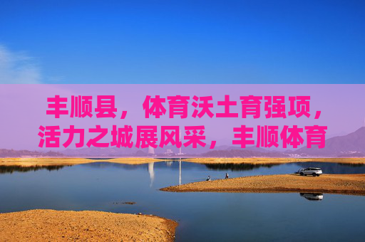 丰顺县,体育沃土育强项,活力之城展风采,丰顺体育沃土育强项 活力之城展风采 丰顺县,体育沃土育强项,活力之城展风采,丰顺体育沃土育强项 活力之城展风采