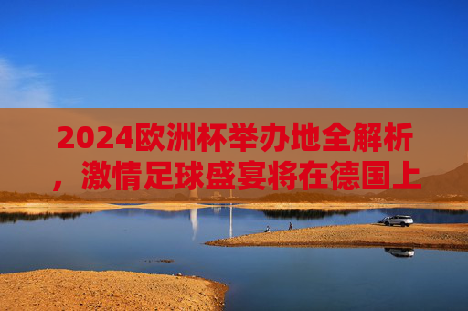 2024欧洲杯举办地全解析，激情足球盛宴将在德国上演，2024欧洲杯，德国足球盛宴激情上演