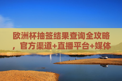 欧洲杯抽签结果查询全攻略，官方渠道+直播平台+媒体指南，欧洲杯抽签结果查询全攻略，官方渠道+直播平台+媒体指南