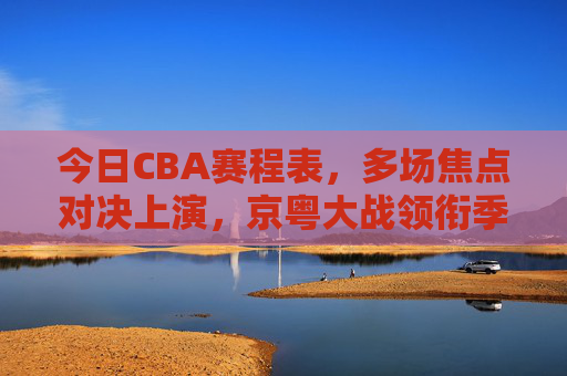 今日CBA赛程表,多场焦点对决上演,京粤大战领衔季后赛争夺战,今日CBA焦点战,京粤大战领衔季后赛争夺 今日CBA赛程表,多场焦点对决上演,京粤大战领衔季后赛争夺战,今日CBA焦点战,京粤大战领衔季后赛争夺