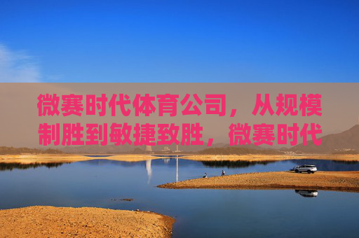 微赛时代体育公司，从规模制胜到敏捷致胜，微赛时代体育，从规模制胜到敏捷致胜