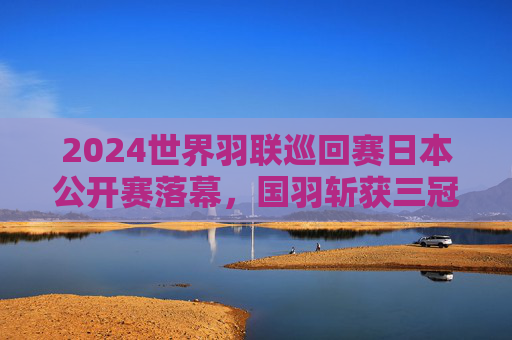 2024世界羽联巡回赛日本公开赛落幕，国羽斩获三冠，新星闪耀与名将坚守并存，2024日本公开赛国羽三冠 新星闪耀名将坚守