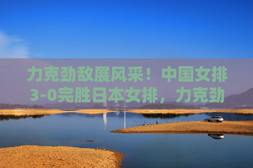 力克劲敌展风采！中国女排3-0完胜日本女排，力克劲敌展风采！中国女排3-0完胜日本女排