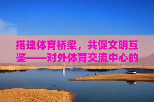 搭建体育桥梁，共促文明互鉴——对外体育交流中心的使命与担当，体育桥梁架文明互鉴，对外体育交流中心的使命担当