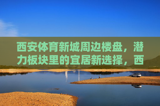 西安体育新城周边楼盘，潜力板块里的宜居新选择，西安体育新城周边楼盘，潜力板块里的宜居新选择
