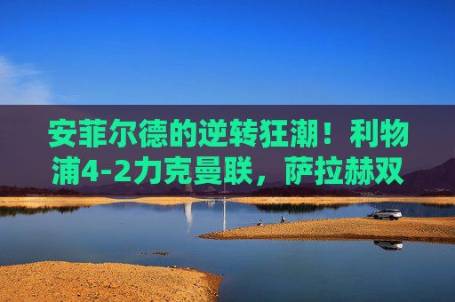 安菲尔德的逆转狂潮！利物浦4-2力克曼联，萨拉赫双响点燃主场激情，安菲尔德逆转狂潮！萨拉赫双响，利物浦4-2力克曼联