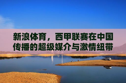 新浪体育,西甲联赛在中国传播的超级媒介与激情纽带,新浪体育,西甲在华传播的超级媒介与激情纽带 新浪体育,西甲联赛在中国传播的超级媒介与激情纽带,新浪体育,西甲在华传播的超级媒介与激情纽带
