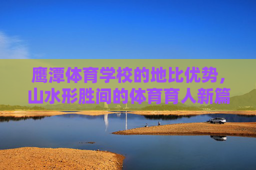 鹰潭体育学校的地比优势，山水形胜间的体育育人新篇，鹰潭体育学校，山水地比优势育体育育人新篇