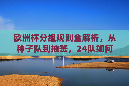 欧洲杯分组规则全解析，从种子队到抽签，24队如何分进6组，欧洲杯分组规则全解，从种子队抽签到24队分6组