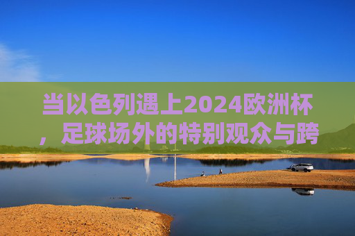 当以色列遇上2024欧洲杯，足球场外的特别观众与跨越边界的共鸣，当以色列遇上2024欧洲杯，足球场外特别观众与跨越边界的共鸣