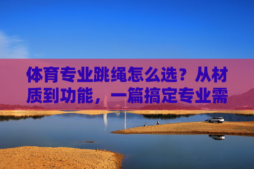 体育专业跳绳怎么选？从材质到功能，一篇搞定专业需求，体育专业跳绳怎么选？从材质到功能搞定专业需求