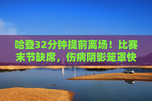 哈登32分钟提前离场！比赛末节缺席，伤病阴影笼罩快船前景，哈登末节提前离场！伤病阴影笼罩快船前景