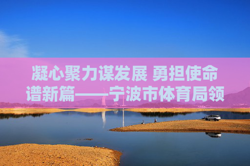 凝心聚力谋发展 勇担使命谱新篇——宁波市体育局领导班子引领体育事业高质量发展纪实，宁波市体育局领导班子引领体育事业高质量发展