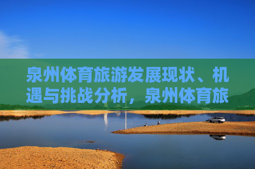 泉州体育旅游发展现状、机遇与挑战分析,泉州体育旅游发展现状、机遇与挑战分析 泉州体育旅游发展现状、机遇与挑战分析,泉州体育旅游发展现状、机遇与挑战分析
