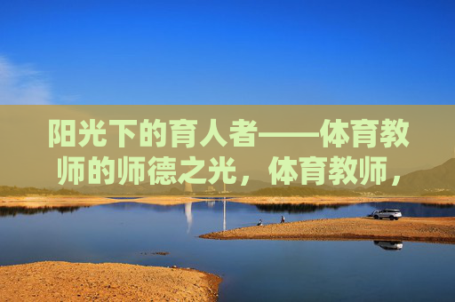阳光下的育人者——体育教师的师德之光,体育教师,阳光下的师德之光 阳光下的育人者——体育教师的师德之光,体育教师,阳光下的师德之光