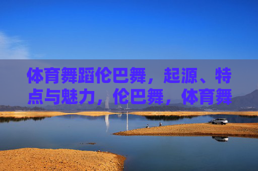 体育舞蹈伦巴舞，起源、特点与魅力，伦巴舞，体育舞蹈的起源、特点与魅力