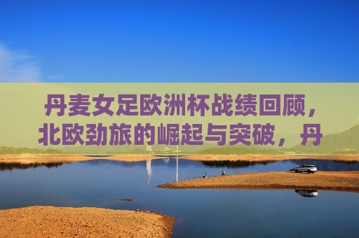 丹麦女足欧洲杯战绩回顾，北欧劲旅的崛起与突破，丹麦女足欧洲杯，北欧劲旅的崛起与突破