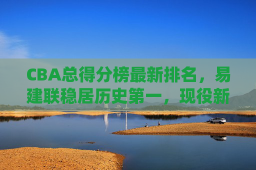CBA总得分榜最新排名，易建联稳居历史第一，现役新星谁将掀起得分风暴？CBA总得分榜最新排名，易建联稳居历史第一，现役新星谁将掀起得分风暴？