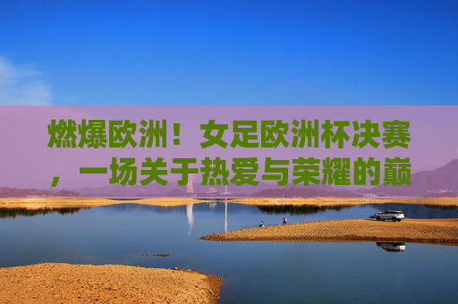 燃爆欧洲!女足欧洲杯决赛,一场关于热爱与荣耀的巅峰狂欢,燃爆欧洲!女足欧洲杯决赛,热爱与荣耀的巅峰狂欢 燃爆欧洲!女足欧洲杯决赛,一场关于热爱与荣耀的巅峰狂欢,燃爆欧洲!女足欧洲杯决赛,热爱与荣耀的巅峰狂欢