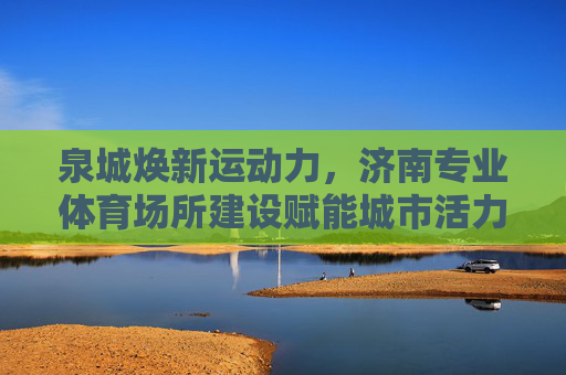 泉城焕新运动力，济南专业体育场所建设赋能城市活力与民生福祉，济南专业体育场所建设赋能城市活力与民生福祉