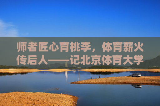 师者匠心育桃李,体育薪火传后人——记北京体育大学教授马鸿韬,师者匠心育桃李,体育薪火永传 师者匠心育桃李,体育薪火传后人——记北京体育大学教授马鸿韬,师者匠心育桃李,体育薪火永传